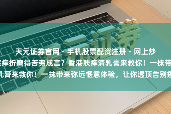 天元证券官网 - 手机股票配资注册 - 网上炒股杠杆如何开户 被皮肤瘙痒折磨得苦弗成言？香港肤痒清乳膏来救你！一抹带来弥远惬意体验，让你透顶告别瘙痒烦懑