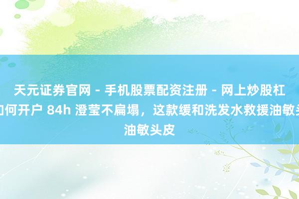 天元证券官网 - 手机股票配资注册 - 网上炒股杠杆如何开户 84h 澄莹不扁塌，这款缓和洗发水救援油敏头皮