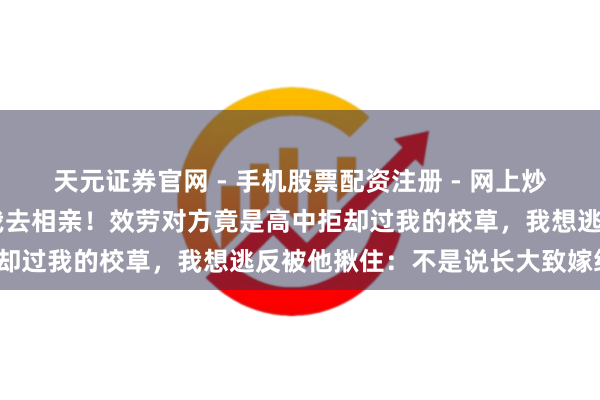 天元证券官网 - 手机股票配资注册 - 网上炒股杠杆如何开户 我妈骗我去相亲！效劳对方竟是高中拒却过我的校草，我想逃反被他揪住：不是说长大致嫁给我？