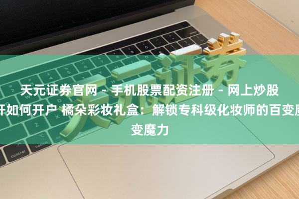 天元证券官网 - 手机股票配资注册 - 网上炒股杠杆如何开户 橘朵彩妆礼盒：解锁专科级化妆师的百变魔力