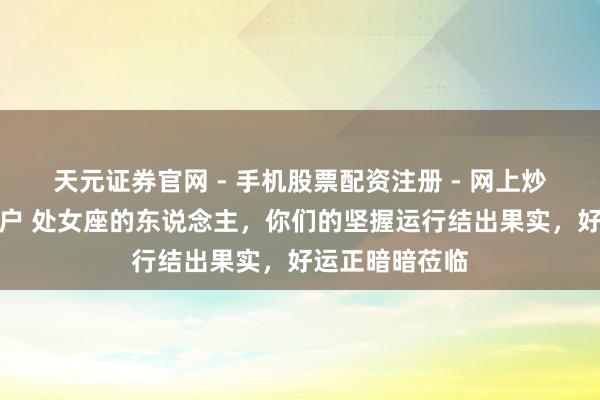 天元证券官网 - 手机股票配资注册 - 网上炒股杠杆如何开户 处女座的东说念主，你们的坚握运行结出果实，好运正暗暗莅临
