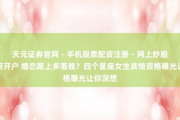 天元证券官网 - 手机股票配资注册 - 网上炒股杠杆如何开户 婚恋路上多落魄？四个星座女生真情资格曝光让你深想