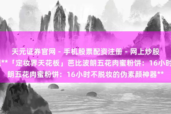 天元证券官网 - 手机股票配资注册 - 网上炒股杠杆如何开户 一、标题**「定妆界天花板」芭比波朗五花肉蜜粉饼：16小时不脱妆的伪素颜神器**