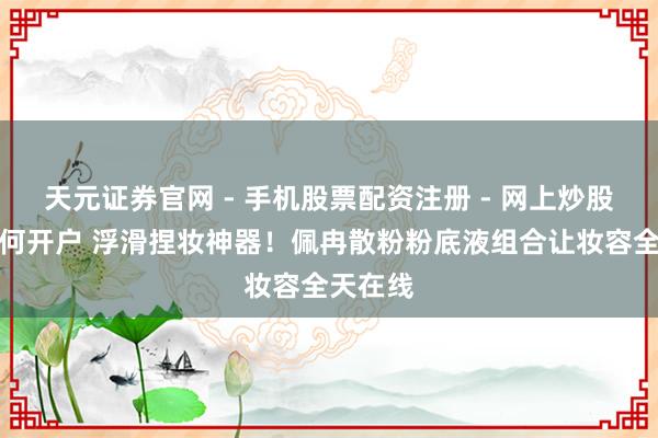 天元证券官网 - 手机股票配资注册 - 网上炒股杠杆如何开户 浮滑捏妆神器！佩冉散粉粉底液组合让妆容全天在线