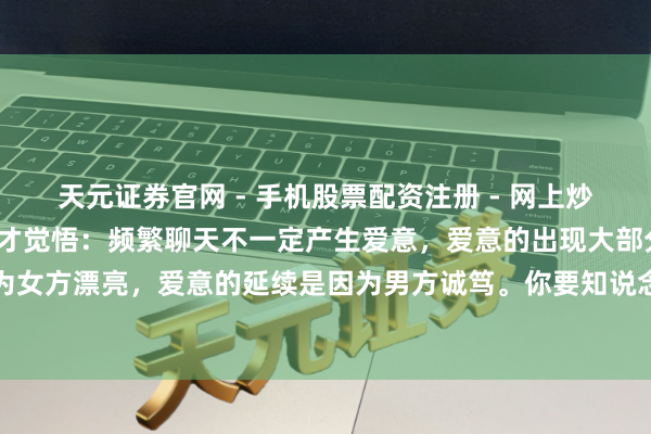 天元证券官网 - 手机股票配资注册 - 网上炒股杠杆如何开户 我44岁才觉悟：频繁聊天不一定产生爱意，爱意的出现大部分是因为女方漂亮，爱意的延续是因为男方诚笃。你要知说念，爱情始于颜值，终于东说念主品
