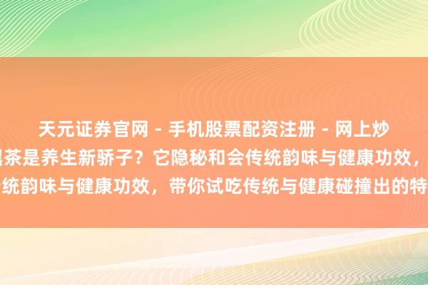 天元证券官网 - 手机股票配资注册 - 网上炒股杠杆如何开户 为何说黑茶是养生新骄子？它隐秘和会传统韵味与健康功效，带你试吃传统与健康碰撞出的特有魔力