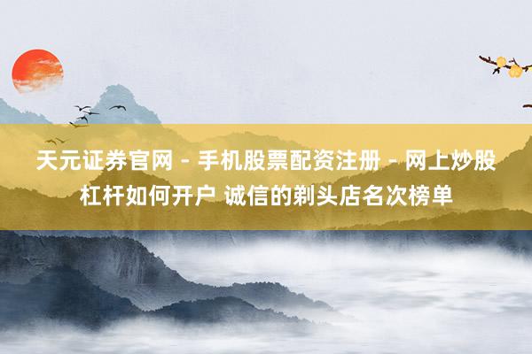 天元证券官网 - 手机股票配资注册 - 网上炒股杠杆如何开户 诚信的剃头店名次榜单