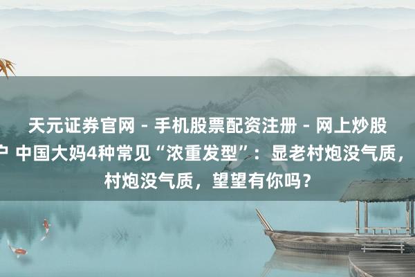 天元证券官网 - 手机股票配资注册 - 网上炒股杠杆如何开户 中国大妈4种常见“浓重发型”：显老村炮没气质，望望有你吗？