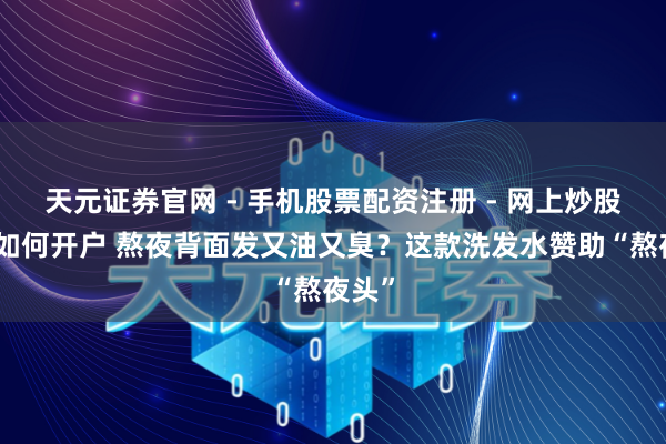 天元证券官网 - 手机股票配资注册 - 网上炒股杠杆如何开户 熬夜背面发又油又臭？这款洗发水赞助“熬夜头”