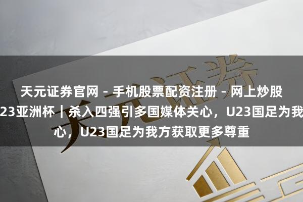天元证券官网 - 手机股票配资注册 - 网上炒股杠杆如何开户 U23亚洲杯｜杀入四强引多国媒体关心，U23国足为我方获取更多尊重