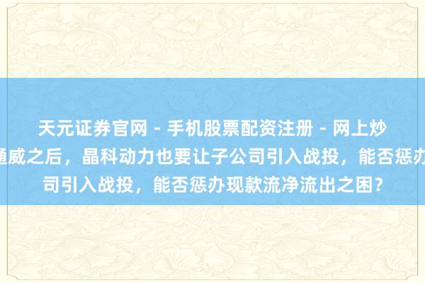 天元证券官网 - 手机股票配资注册 - 网上炒股杠杆如何开户 继通威之后，晶科动力也要让子公司引入战投，能否惩办现款流净流出之困？