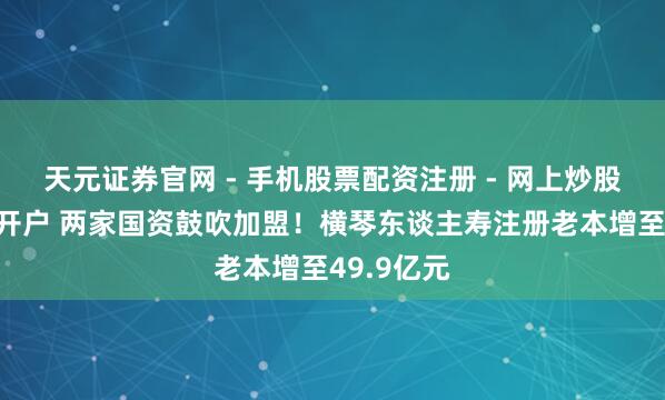 天元证券官网 - 手机股票配资注册 - 网上炒股杠杆如何开户 两家国资鼓吹加盟！横琴东谈主寿注册老本增至49.9亿元