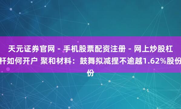 天元证券官网 - 手机股票配资注册 - 网上炒股杠杆如何开户 聚和材料：鼓舞拟减捏不逾越1.62%股份