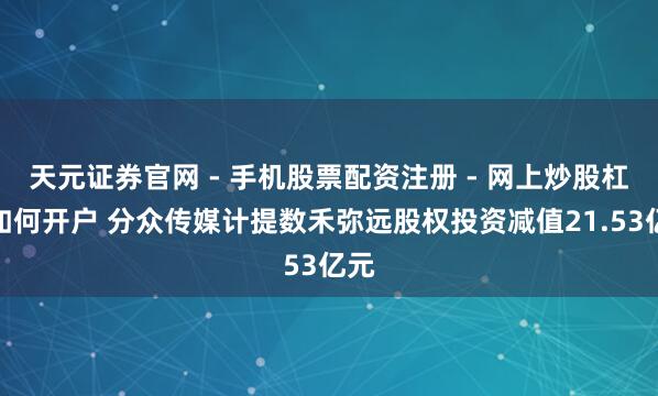 天元证券官网 - 手机股票配资注册 - 网上炒股杠杆如何开户 分众传媒计提数禾弥远股权投资减值21.53亿元