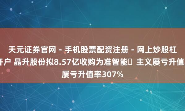 天元证券官网 - 手机股票配资注册 - 网上炒股杠杆如何开户 晶升股份拟8.57亿收购为准智能 主义屡亏升值率307%