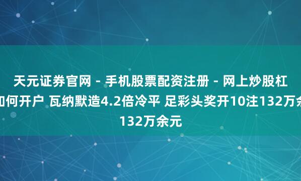 天元证券官网 - 手机股票配资注册 - 网上炒股杠杆如何开户 瓦纳默造4.2倍冷平 足彩头奖开10注132万余元