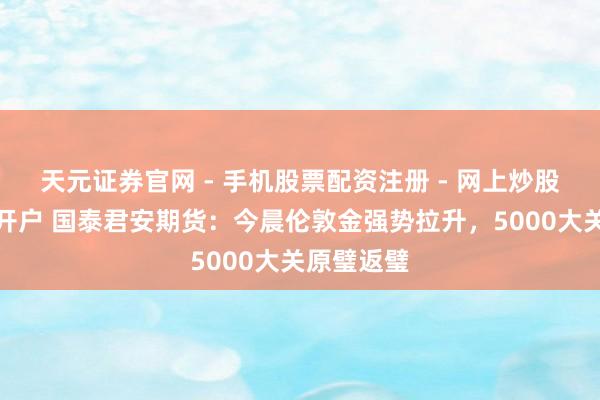 天元证券官网 - 手机股票配资注册 - 网上炒股杠杆如何开户 国泰君安期货：今晨伦敦金强势拉升，5000大关原璧返璧
