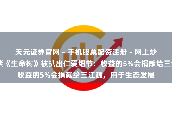 天元证券官网 - 手机股票配资注册 - 网上炒股杠杆如何开户 杨紫《生命树》被扒出仁爱细节：收益的5%会捐献给三江源，用于生态发展