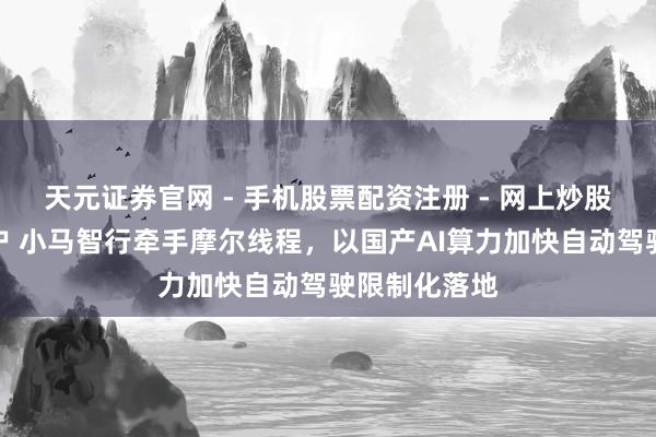 天元证券官网 - 手机股票配资注册 - 网上炒股杠杆如何开户 小马智行牵手摩尔线程，以国产AI算力加快自动驾驶限制化落地