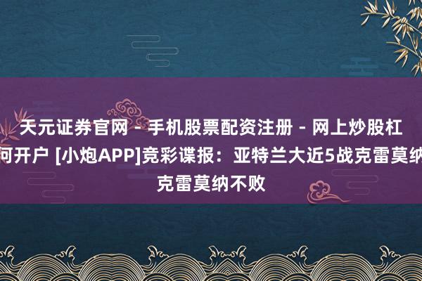 天元证券官网 - 手机股票配资注册 - 网上炒股杠杆如何开户 [小炮APP]竞彩谍报：亚特兰大近5战克雷莫纳不败